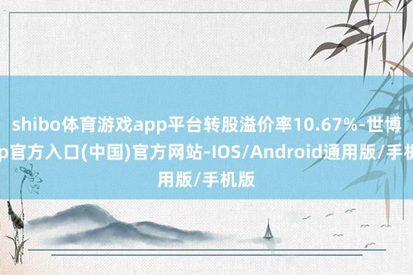 shibo体育游戏app平台转股溢价率10.67%-世博app官方入口(中国)官方网站-IOS/Android通用版/手机版