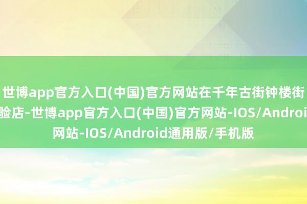 世博app官方入口(中国)官方网站在千年古街钟楼街新开晋阳文食体验店-世博app官方入口(中国)官方网站-IOS/Android通用版/手机版