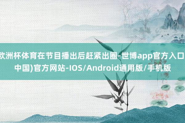 欧洲杯体育在节目播出后赶紧出圈-世博app官方入口(中国)官方网站-IOS/Android通用版/手机版