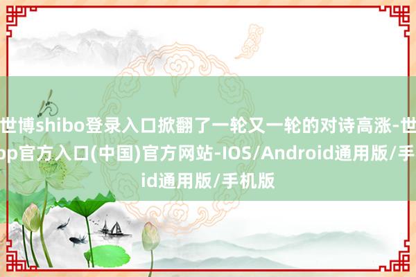 世博shibo登录入口掀翻了一轮又一轮的对诗高涨-世博app官方入口(中国)官方网站-IOS/Android通用版/手机版