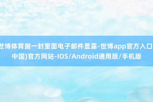 世博体育据一封里面电子邮件显露-世博app官方入口(中国)官方网站-IOS/Android通用版/手机版