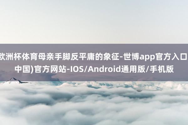 欧洲杯体育母亲手脚反平庸的象征-世博app官方入口(中国)官方网站-IOS/Android通用版/手机版