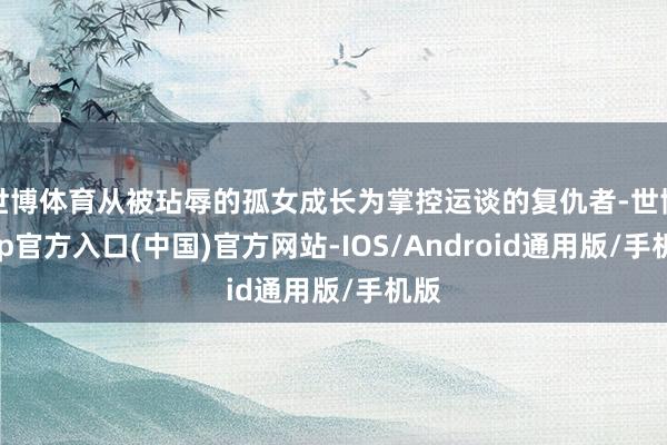 世博体育从被玷辱的孤女成长为掌控运谈的复仇者-世博app官方入口(中国)官方网站-IOS/Android通用版/手机版