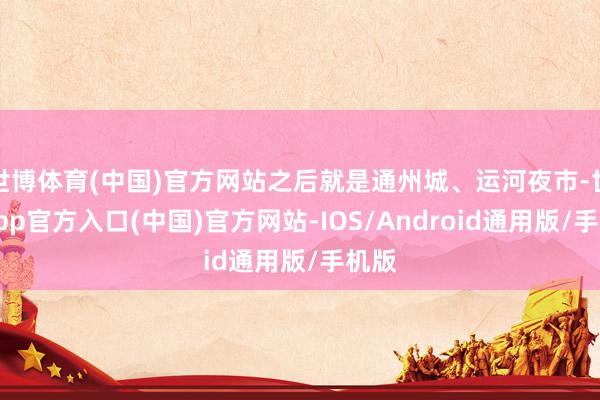 世博体育(中国)官方网站之后就是通州城、运河夜市-世博app官方入口(中国)官方网站-IOS/Android通用版/手机版