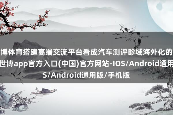 世博体育搭建高端交流平台看成汽车测评畛域海外化的标杆性嘉会-世博app官方入口(中国)官方网站-IOS/Android通用版/手机版