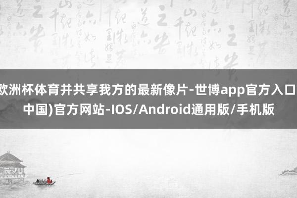 欧洲杯体育并共享我方的最新像片-世博app官方入口(中国)官方网站-IOS/Android通用版/手机版