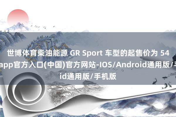 世博体育柴油能源 GR Sport 车型的起售价为 54-世博app官方入口(中国)官方网站-IOS/Android通用版/手机版