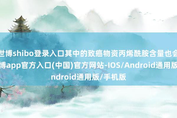 世博shibo登录入口其中的致癌物资丙烯酰胺含量也会越高-世博app官方入口(中国)官方网站-IOS/Android通用版/手机版