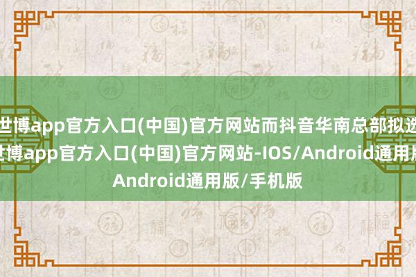 世博app官方入口(中国)官方网站而抖音华南总部拟选址琶洲-世博app官方入口(中国)官方网站-IOS/Android通用版/手机版
