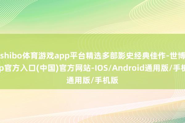 shibo体育游戏app平台精选多部影史经典佳作-世博app官方入口(中国)官方网站-IOS/Android通用版/手机版