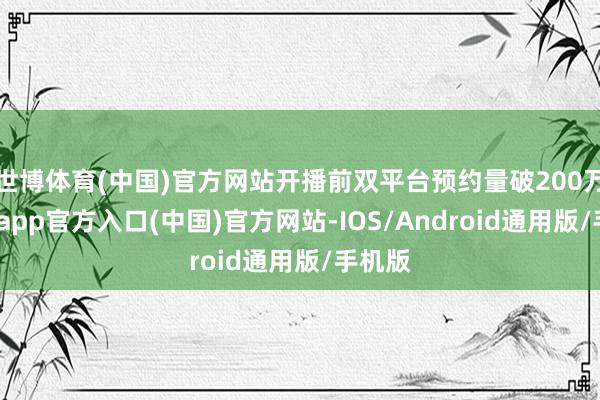 世博体育(中国)官方网站开播前双平台预约量破200万-世博app官方入口(中国)官方网站-IOS/Android通用版/手机版