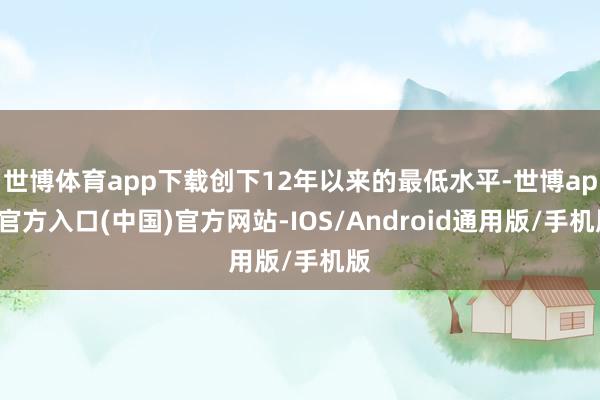 世博体育app下载创下12年以来的最低水平-世博app官方入口(中国)官方网站-IOS/Android通用版/手机版