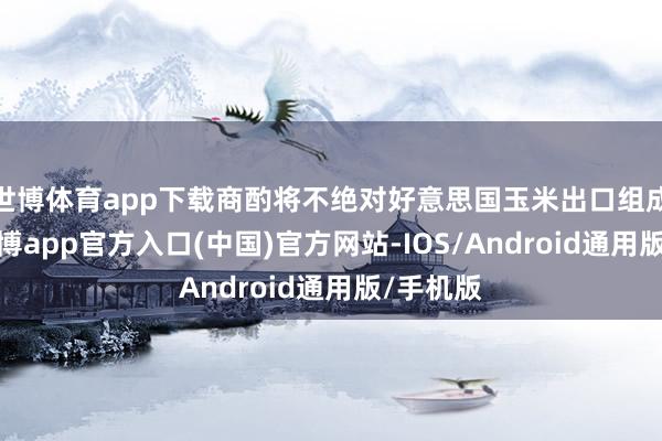 世博体育app下载商酌将不绝对好意思国玉米出口组成压力-世博app官方入口(中国)官方网站-IOS/Android通用版/手机版