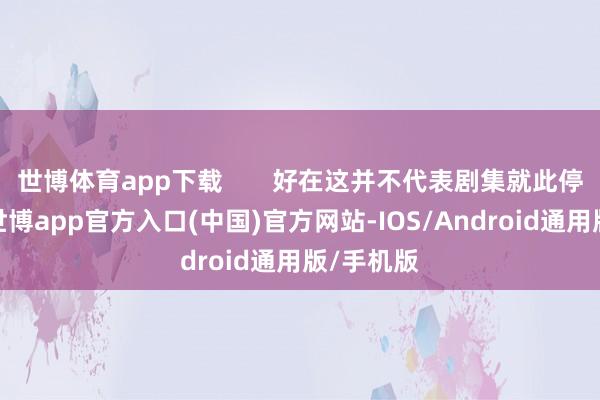 世博体育app下载       好在这并不代表剧集就此停驻脚步-世博app官方入口(中国)官方网站-IOS/Android通用版/手机版