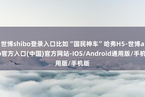 世博shibo登录入口比如“国民神车”哈弗H5-世博app官方入口(中国)官方网站-IOS/Android通用版/手机版