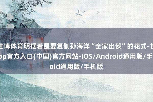 世博体育明摆着是要复制孙海洋“全家出谈”的花式-世博app官方入口(中国)官方网站-IOS/Android通用版/手机版