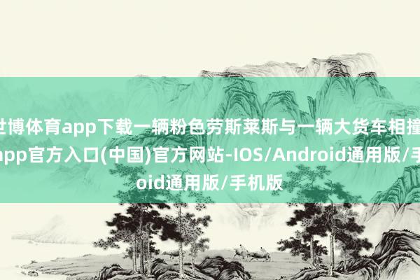 世博体育app下载一辆粉色劳斯莱斯与一辆大货车相撞-世博app官方入口(中国)官方网站-IOS/Android通用版/手机版