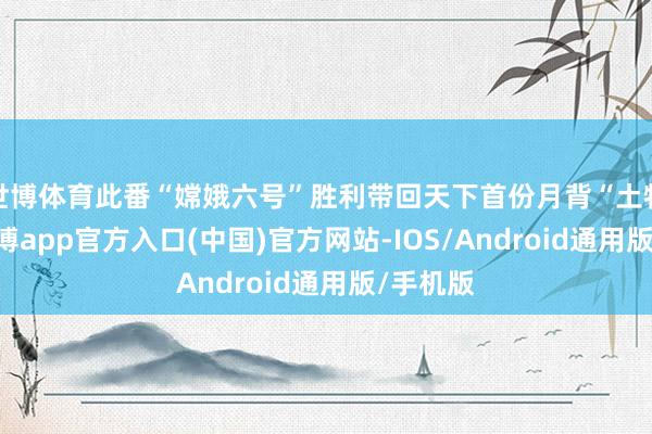 世博体育此番“嫦娥六号”胜利带回天下首份月背“土特产”-世博app官方入口(中国)官方网站-IOS/Android通用版/手机版