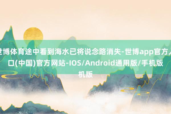 世博体育途中看到海水已将说念路消失-世博app官方入口(中国)官方网站-IOS/Android通用版/手机版
