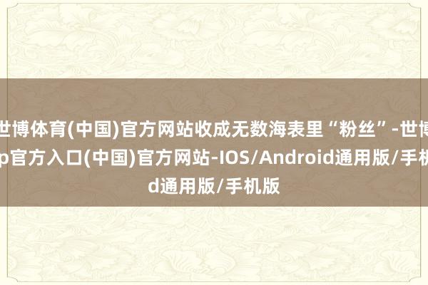 世博体育(中国)官方网站收成无数海表里“粉丝”-世博app官方入口(中国)官方网站-IOS/Android通用版/手机版