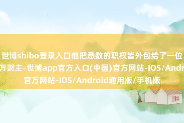 世博shibo登录入口他把悉数的职权皆外包给了一位未经选举的南非亿万财主-世博app官方入口(中国)官方网站-IOS/Android通用版/手机版