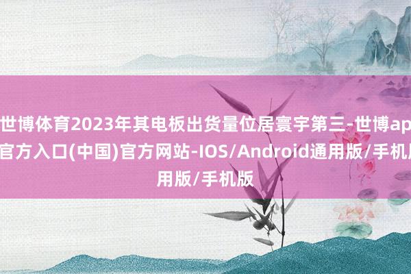 世博体育2023年其电板出货量位居寰宇第三-世博app官方入口(中国)官方网站-IOS/Android通用版/手机版