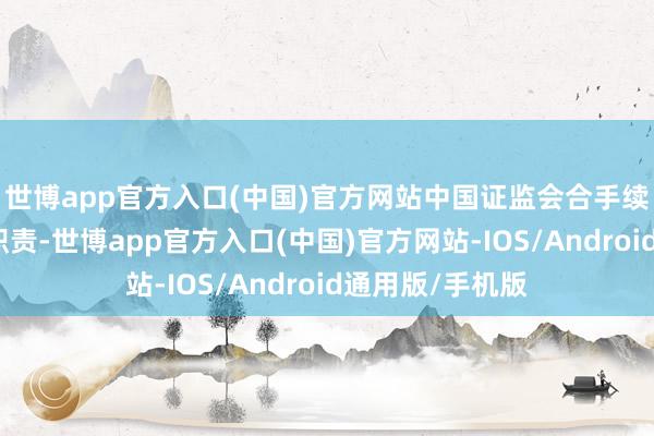 世博app官方入口(中国)官方网站中国证监会合手续立异监管司法职责-世博app官方入口(中国)官方网站-IOS/Android通用版/手机版