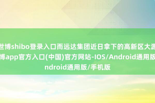 世博shibo登录入口而远达集团近日拿下的高新区大源地块-世博app官方入口(中国)官方网站-IOS/Android通用版/手机版