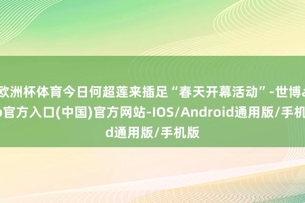欧洲杯体育今日何超莲来插足“春天开幕活动”-世博app官方入口(中国)官方网站-IOS/Android通用版/手机版