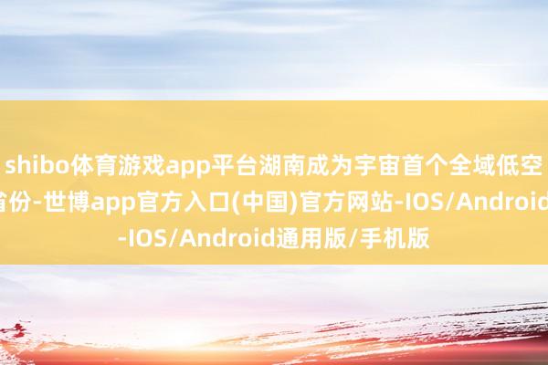 shibo体育游戏app平台湖南成为宇宙首个全域低空措置改进试点省份-世博app官方入口(中国)官方网站-IOS/Android通用版/手机版