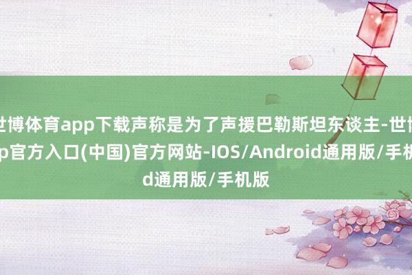 世博体育app下载声称是为了声援巴勒斯坦东谈主-世博app官方入口(中国)官方网站-IOS/Android通用版/手机版