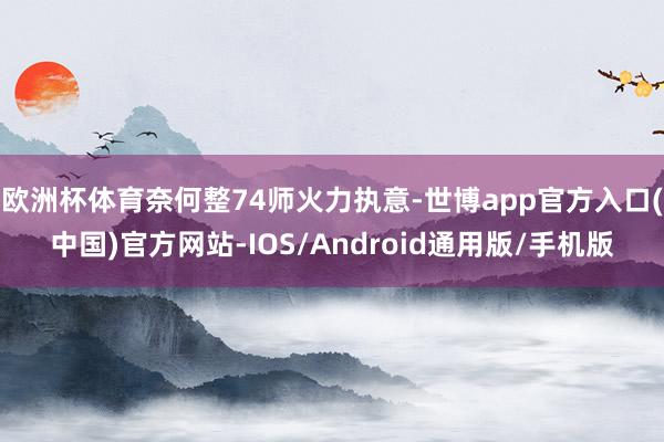 欧洲杯体育奈何整74师火力执意-世博app官方入口(中国)官方网站-IOS/Android通用版/手机版