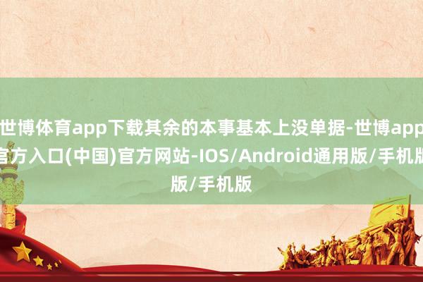 世博体育app下载其余的本事基本上没单据-世博app官方入口(中国)官方网站-IOS/Android通用版/手机版
