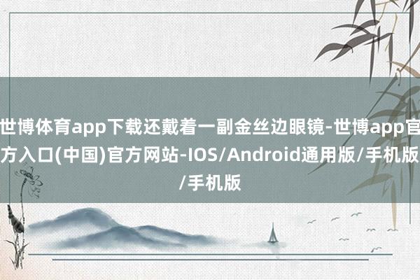世博体育app下载还戴着一副金丝边眼镜-世博app官方入口(中国)官方网站-IOS/Android通用版/手机版