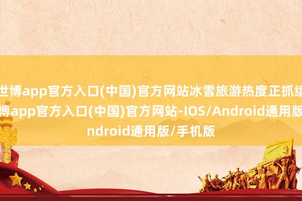 世博app官方入口(中国)官方网站冰雪旅游热度正抓续升温-世博app官方入口(中国)官方网站-IOS/Android通用版/手机版