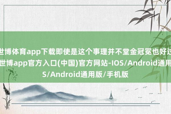 世博体育app下载即使是这个事理并不堂金冠冕也好过莫得事理-世博app官方入口(中国)官方网站-IOS/Android通用版/手机版