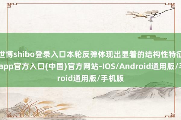 世博shibo登录入口本轮反弹体现出显着的结构性特征-世博app官方入口(中国)官方网站-IOS/Android通用版/手机版