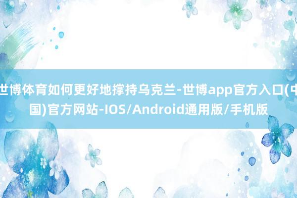 世博体育如何更好地撑持乌克兰-世博app官方入口(中国)官方网站-IOS/Android通用版/手机版