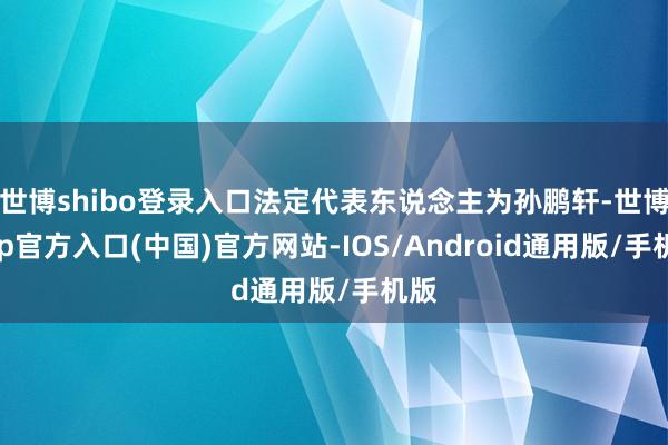 世博shibo登录入口法定代表东说念主为孙鹏轩-世博app官方入口(中国)官方网站-IOS/Android通用版/手机版