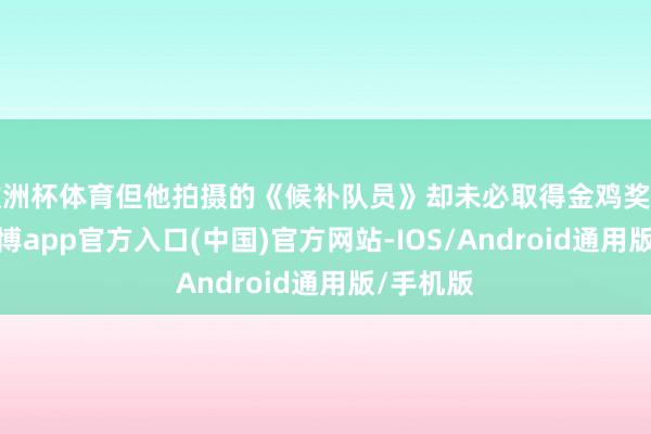 欧洲杯体育但他拍摄的《候补队员》却未必取得金鸡奖特别奖-世博app官方入口(中国)官方网站-IOS/Android通用版/手机版