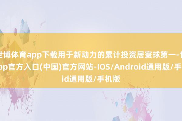 世博体育app下载用于新动力的累计投资居寰球第一-世博app官方入口(中国)官方网站-IOS/Android通用版/手机版
