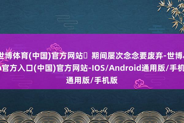 世博体育(中国)官方网站	期间屡次念念要废弃-世博app官方入口(中国)官方网站-IOS/Android通用版/手机版