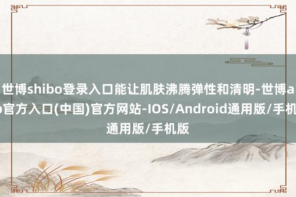 世博shibo登录入口能让肌肤沸腾弹性和清明-世博app官方入口(中国)官方网站-IOS/Android通用版/手机版