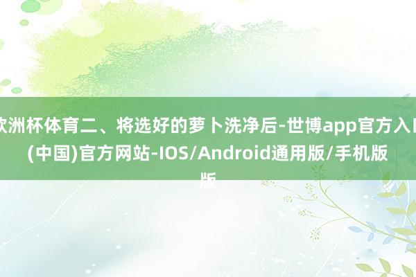 欧洲杯体育二、将选好的萝卜洗净后-世博app官方入口(中国)官方网站-IOS/Android通用版/手机版