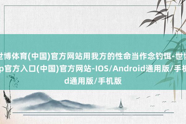 世博体育(中国)官方网站用我方的性命当作念钓饵-世博app官方入口(中国)官方网站-IOS/Android通用版/手机版