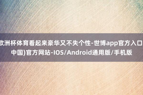 欧洲杯体育看起来豪华又不失个性-世博app官方入口(中国)官方网站-IOS/Android通用版/手机版