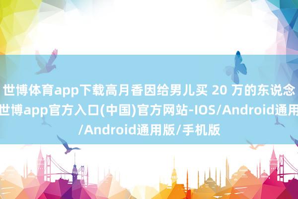 世博体育app下载高月香因给男儿买 20 万的东说念主工耳蜗-世博app官方入口(中国)官方网站-IOS/Android通用版/手机版