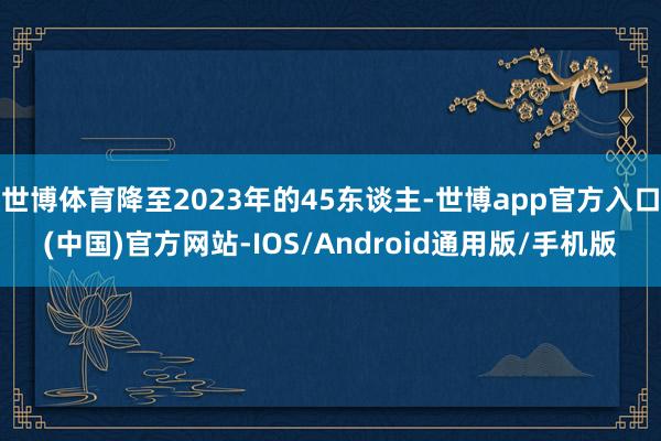 世博体育降至2023年的45东谈主-世博app官方入口(中国)官方网站-IOS/Android通用版/手机版