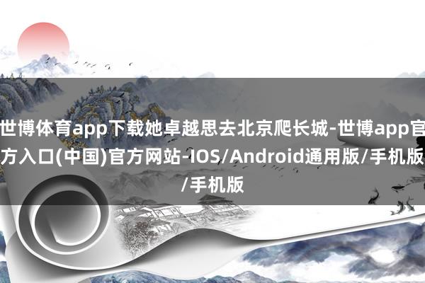 世博体育app下载她卓越思去北京爬长城-世博app官方入口(中国)官方网站-IOS/Android通用版/手机版
