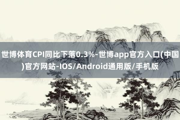 世博体育CPI同比下落0.3%-世博app官方入口(中国)官方网站-IOS/Android通用版/手机版